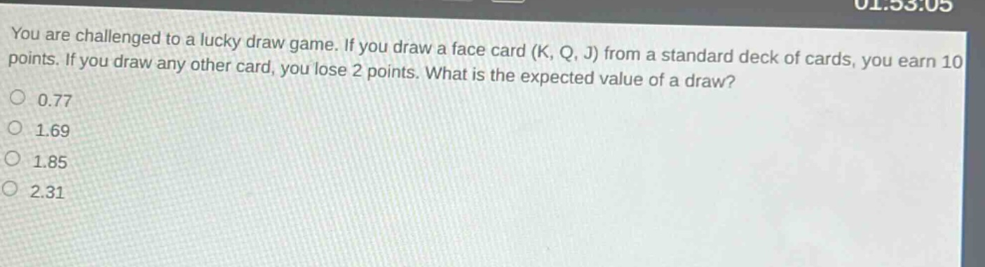 you are challenged to a lucky draw game. if you draw a face card (k, q, j) from a standard deck of cards, you earn 10 points. if you draw any other card, you lose 2 points. what is the expected value of a draw?\n0.77\n1.69\n1.85\n2.31