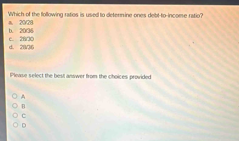 which of the following ratios is used to determine ones debt - to - income ratio?\na. 20/28\nb. 20/36\nc. 28/30\nd. 28/36\nplease select the best answer from the choices provided\na\nb\nc\nd