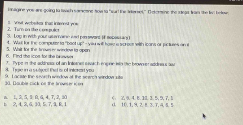 imagine you are going to teach someone how to \surf the internet.\ determine the steps from the list below:\n1. visit websites that interest you\n2. turn on the computer\n3. log in with your username and password (if necessary)\n4. wait for the computer to \boot up\ - you will have a screen with icons or pictures on it\n5. wait for the browser window to open\n6. find the icon for the browser\n7. type in the address of an internet search engine into the browser address bar\n8. type in a subject that is of interest you\n9. locate the search window at the search window site\n10. double - click on the browser icon\na. 1,3,5,9,8,6,4,7,2,10\nc. 2,6,4,8,10,3,5,9,7,1\nb. 2,4,3,6,10,5,7,9,8,1\nd. 10,1,9,2,8,3,7,4,6,5