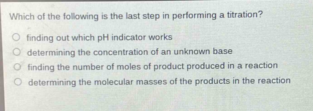 which of the following is the last step in performing a titration?\n○ finding out which ph indicator works\n○ determining the concentration of an unknown base\n○ finding the number of moles of product produced in a reaction\n○ determining the molecular masses of the products in the reaction