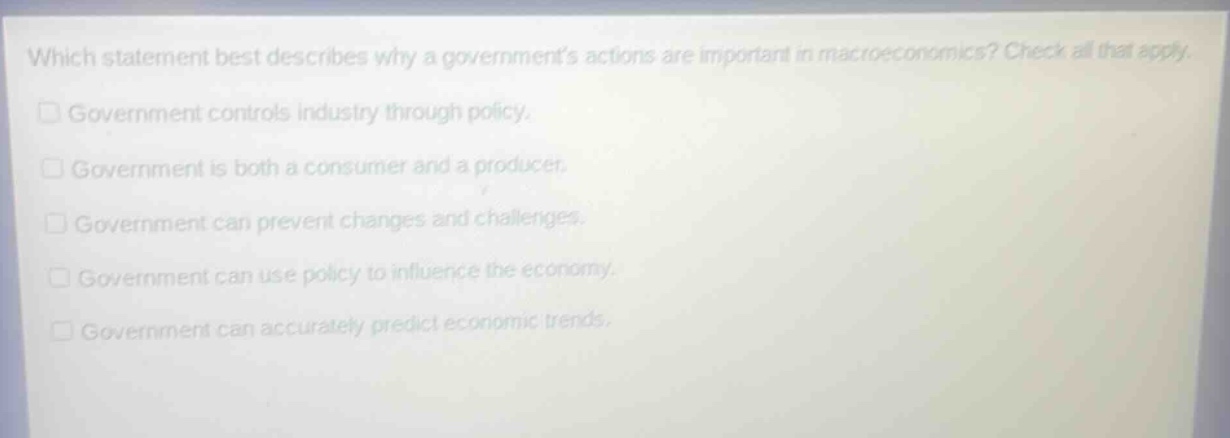 which statement best describes why a governments actions are important in macroeconomics? check all that apply.\n□ government controls industry through policy.\n□ government is both a consumer and a producer.\n□ government can prevent changes and challenges.\n□ government can use policy to influence the economy.\n□ government can accurately predict economic trends.