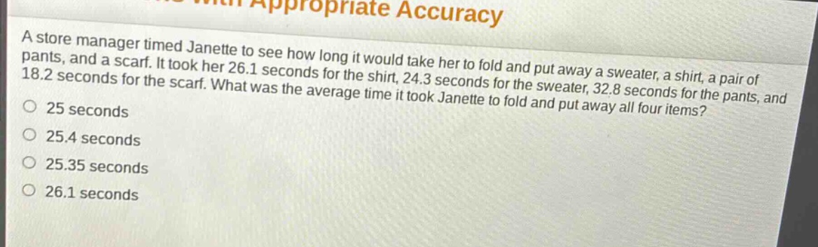 a store manager timed janette to see how long it would take her to fold and put away a sweater, a shirt, a pair of pants, and a scarf. it took her 26.1 seconds for the shirt, 24.3 seconds for the sweater, 32.8 seconds for the pants, and 18.2 seconds for the scarf. what was the average time it took janette to fold and put away all four items?\n25 seconds\n25.4 seconds\n25.35 seconds\n26.1 seconds