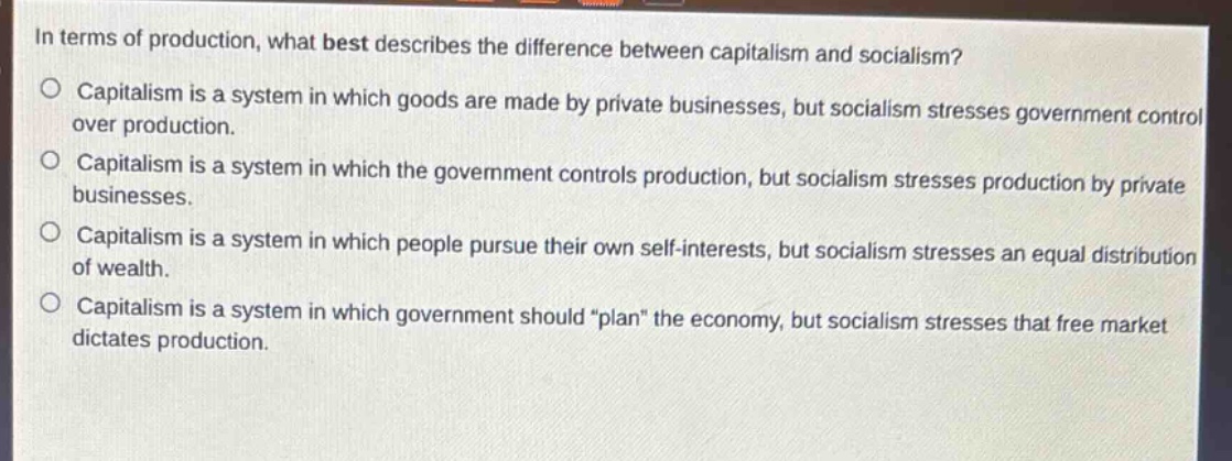 in terms of production, what best describes the difference between capitalism and socialism?\n○ capitalism is a system in which goods are made by private businesses, but socialism stresses government control over production.\n○ capitalism is a system in which the government controls production, but socialism stresses production by private businesses.\n○ capitalism is a system in which people pursue their own self - interests, but socialism stresses an equal distribution of wealth.\n○ capitalism is a system in which government should \plan\ the economy, but socialism stresses that free market dictates production.