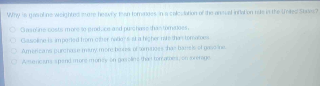 why is gasoline weighted more heavily than tomatoes in a calculation of the annual inflation rate in the united states?\ngasoline costs more to produce and purchase than tomatoes.\ngasoline is imported from other nations at a higher rate than tomatoes.\namericans purchase many more boxes of tomatoes than barrels of gasoline.\namericans spend more money on gasoline than tomatoes, on average.