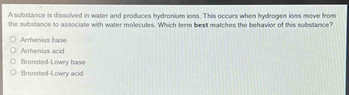 a substance is dissolved in water and produces hydronium ions. this occurs when hydrogen ions move from the substance to associate with water molecules. which term best matches the behavior of this substance?\no arrhenius base\no arrhenius acid\no bronsted - lowry base\no bronsted - lowry acid