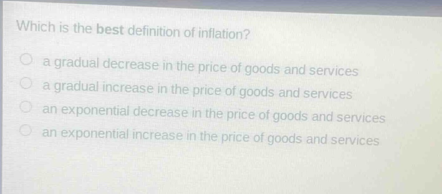 which is the best definition of inflation?\n a gradual decrease in the price of goods and services\n a gradual increase in the price of goods and services\n an exponential decrease in the price of goods and services\n an exponential increase in the price of goods and services