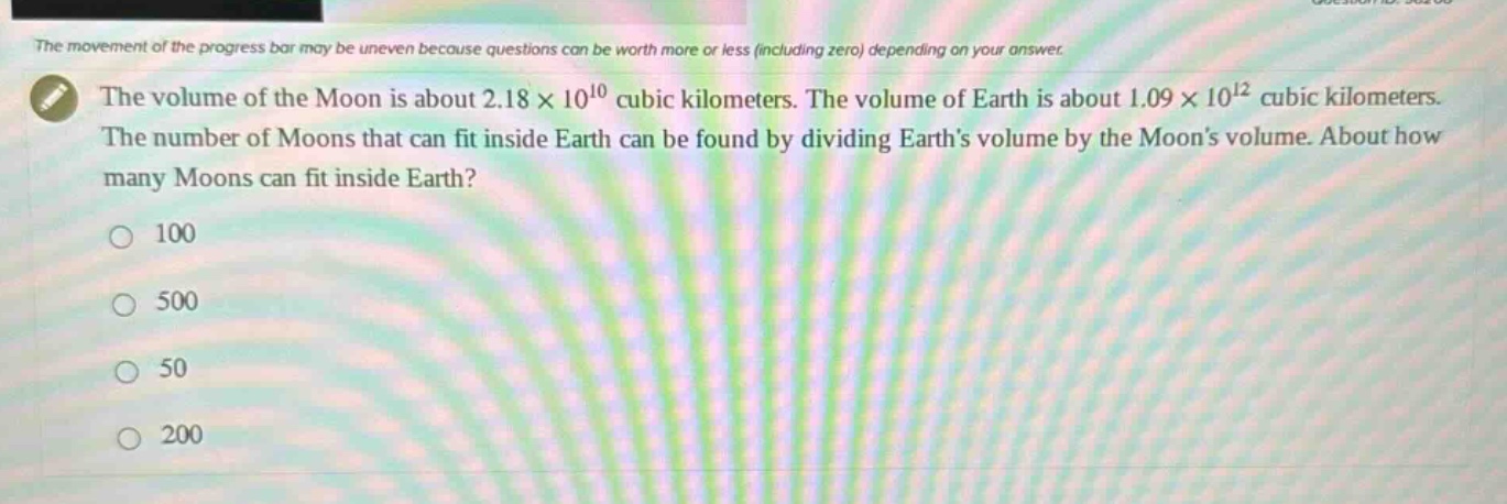 the volume of the moon is about 2.18×10^{10} cubic kilometers. the volume of earth is about 1.09×10^{12} cubic kilometers. the number of moons that can fit inside earth can be found by dividing earths volume by the moons volume. about how many moons can fit inside earth?\n100\n500\n50\n200
