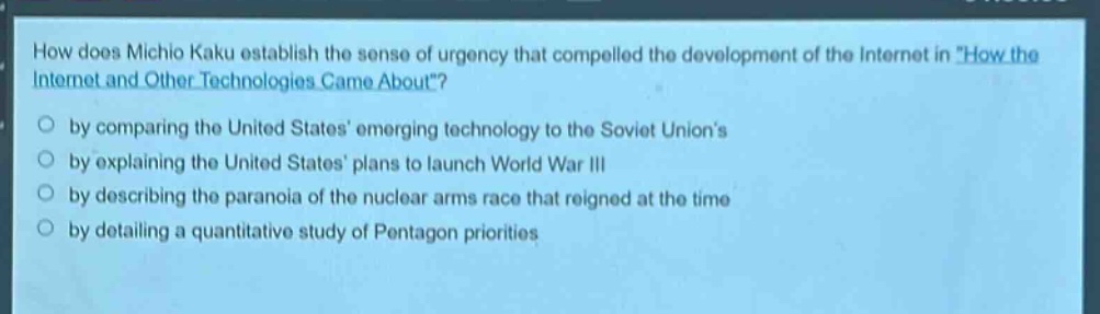 how does michio kaku establish the sense of urgency that compelled the development of the internet in \how the internet and other technologies came about\?\nby comparing the united states emerging technology to the soviet unions\nby explaining the united states plans to launch world war iii\nby describing the paranoia of the nuclear arms race that reigned at the time\nby detailing a quantitative study of pentagon priorities