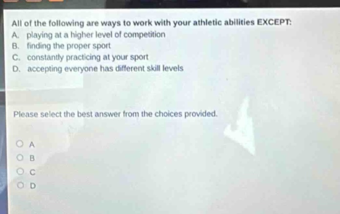 all of the following are ways to work with your athletic abilities except: a. playing at a higher level of competition b. finding the proper sport c. constantly practicing at your sport d. accepting everyone has different skill levels please select the best answer from the choices provided. o a o b o c o d