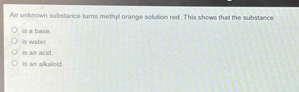 an unknown substance turns methyl orange solution red. this shows that the substance\nis a base.\nis water.\nis an acid.\nis an alkaloid.