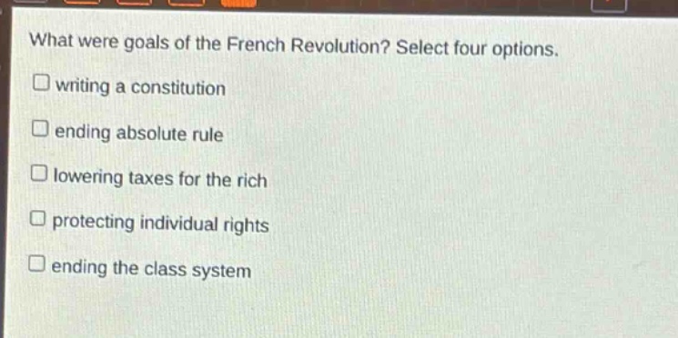 what were goals of the french revolution? select four options.\n□ writing a constitution\n□ ending absolute rule\n□ lowering taxes for the rich\n□ protecting individual rights\n□ ending the class system