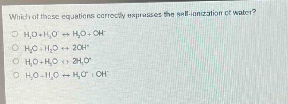 which of these equations correctly expresses the self - ionization of water?\no h₂o + h₃o⁺ ⇌ h₂o + oh⁻\no h₂o + h₂o ⇌ 2oh⁻\no h₂o + h₂o ⇌ 2h₃o⁺\no h₂o + h₂o ⇌ h₃o⁺ + oh⁻