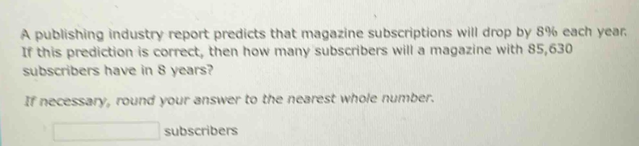 a publishing industry report predicts that magazine subscriptions will drop by 8% each year. if this prediction is correct, then how many subscribers will a magazine with 85,630 subscribers have in 8 years? if necessary, round your answer to the nearest whole number. subscribers