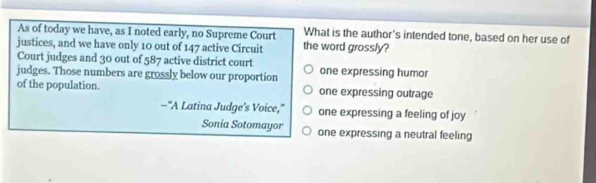 as of today we have, as i noted early, no supreme court justices, and we have only 10 out of 147 active circuit court judges and 30 out of 587 active district court judges. those numbers are grossly below our proportion of the population. -“a latina judge’s voice,” sonia sotomayor\nwhat is the author’s intended tone, based on her use of the word grossly?\none expressing humor\none expressing outrage\none expressing a feeling of joy\none expressing a neutral feeling