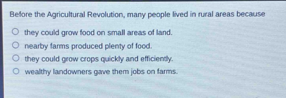 before the agricultural revolution, many people lived in rural areas because\no they could grow food on small areas of land.\no nearby farms produced plenty of food.\no they could grow crops quickly and efficiently.\no wealthy landowners gave them jobs on farms.