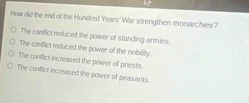 how did the end of the hundred years war strengthen monarchies?\nthe conflict reduced the power of standing armies.\nthe conflict reduced the power of the nobility.\nthe conflict increased the power of priests.\nthe conflict increased the power of peasants.