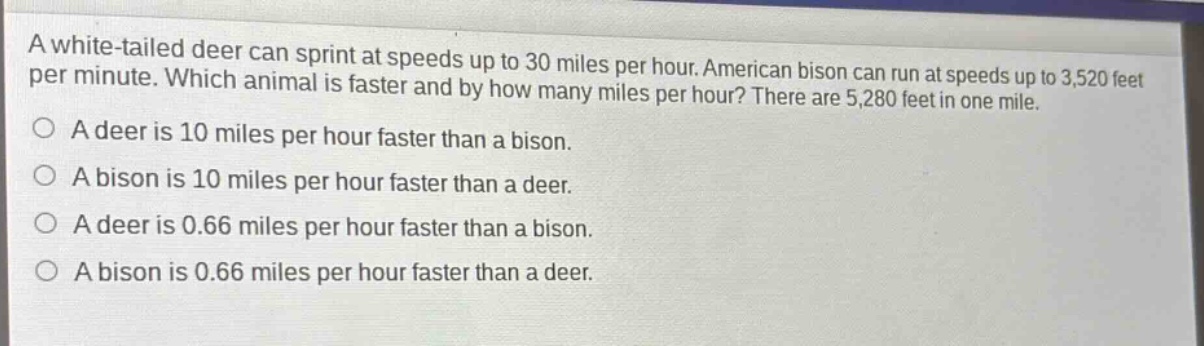 a white - tailed deer can sprint at speeds up to 30 miles per hour. american bison can run at speeds up to 3,520 feet per minute. which animal is faster and by how many miles per hour? there are 5,280 feet in one mile.\na deer is 10 miles per hour faster than a bison.\na bison is 10 miles per hour faster than a deer.\na deer is 0.66 miles per hour faster than a bison.\na bison is 0.66 miles per hour faster than a deer.