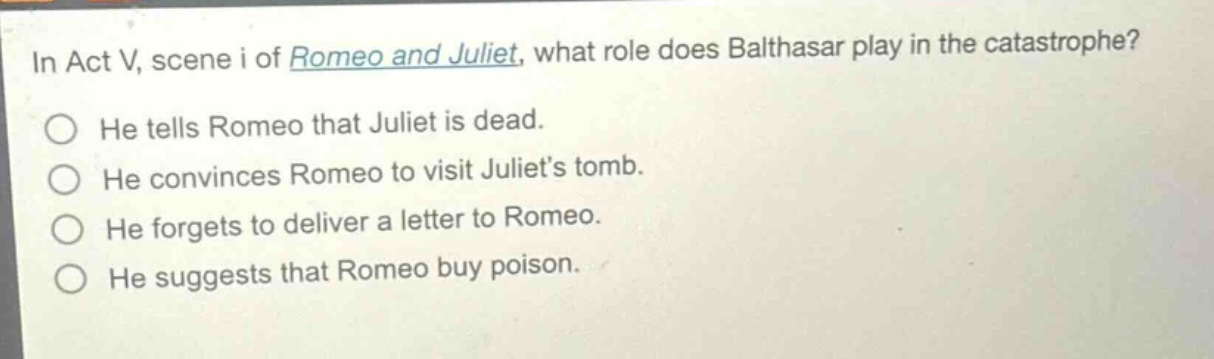 in act v, scene i of romeo and juliet, what role does balthasar play in the catastrophe?\nhe tells romeo that juliet is dead.\nhe convinces romeo to visit juliets tomb.\nhe forgets to deliver a letter to romeo.\nhe suggests that romeo buy poison.