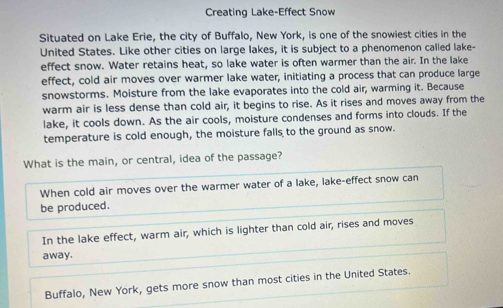 creating lake - effect snow\nsituated on lake erie, the city of buffalo, new york, is one of the snowiest cities in the united states. like other cities on large lakes, it is subject to a phenomenon called lake - effect snow. water retains heat, so lake water is often warmer than the air. in the lake effect, cold air moves over warmer lake water, initiating a process that can produce large snowstorms. moisture from the lake evaporates into the cold air, warming it. because warm air is less dense than cold air, it begins to rise. as it rises and moves away from the lake, it cools down. as the air cools, moisture condenses and forms into clouds. if the temperature is cold enough, the moisture falls to the ground as snow.\nwhat is the main, or central, idea of the passage?\nwhen cold air moves over the warmer water of a lake, lake - effect snow can be produced.\nin the lake effect, warm air, which is lighter than cold air, rises and moves away.\nbuffalo, new york, gets more snow than most cities in the united states.