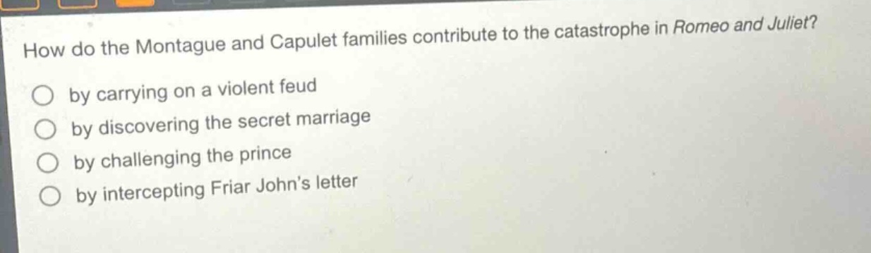 how do the montague and capulet families contribute to the catastrophe in romeo and juliet?\nby carrying on a violent feud\nby discovering the secret marriage\nby challenging the prince\nby intercepting friar johns letter