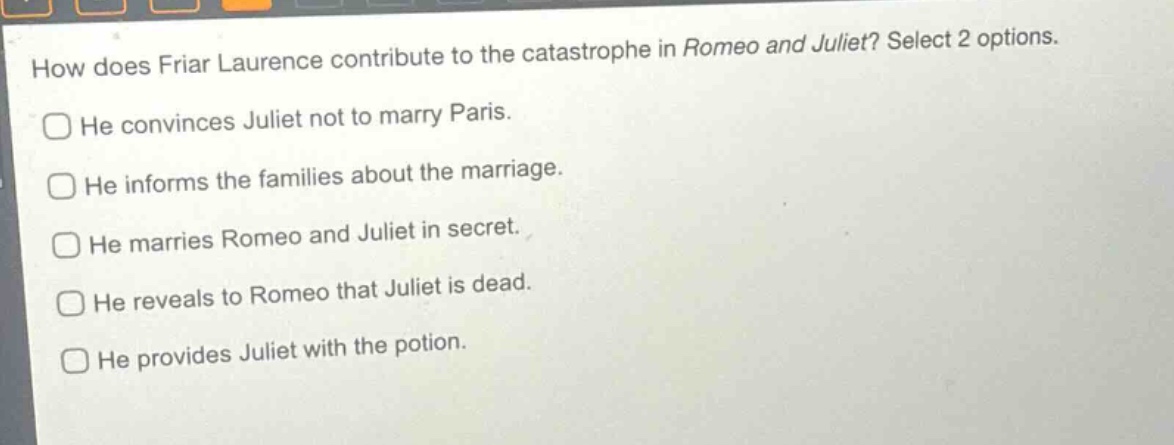 how does friar laurence contribute to the catastrophe in romeo and juliet? select 2 options.\nhe convinces juliet not to marry paris.\nhe informs the families about the marriage.\nhe marries romeo and juliet in secret.\nhe reveals to romeo that juliet is dead.\nhe provides juliet with the potion.