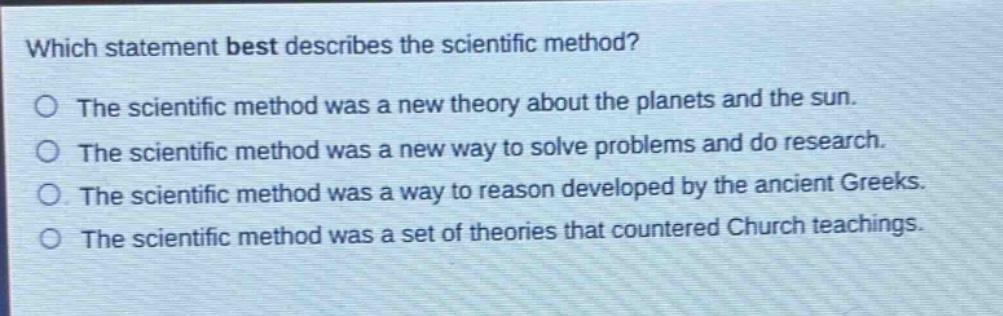 which statement best describes the scientific method?\nthe scientific method was a new theory about the planets and the sun.\nthe scientific method was a new way to solve problems and do research.\nthe scientific method was a way to reason developed by the ancient greeks.\nthe scientific method was a set of theories that countered church teachings.