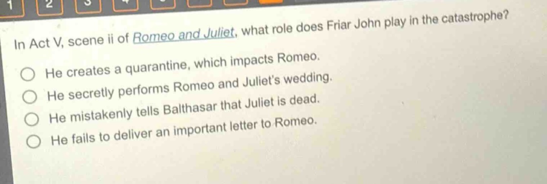 in act v, scene ii of romeo and juliet, what role does friar john play in the catastrophe?\nhe creates a quarantine, which impacts romeo.\nhe secretly performs romeo and juliets wedding.\nhe mistakenly tells balthasar that juliet is dead.\nhe fails to deliver an important letter to romeo.