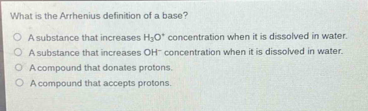 what is the arrhenius definition of a base?\na substance that increases h₃o⁺ concentration when it is dissolved in water.\na substance that increases oh⁻ concentration when it is dissolved in water.\na compound that donates protons.\na compound that accepts protons.