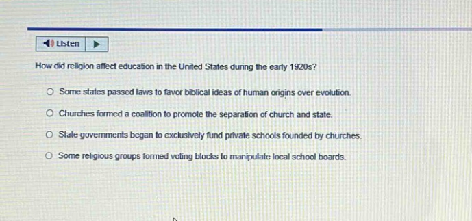 how did religion affect education in the united states during the early 1920s?\nsome states passed laws to favor biblical ideas of human origins over evolution.\nchurches formed a coalition to promote the separation of church and state.\nstate governments began to exclusively fund private schools founded by churches.\nsome religious groups formed voting blocks to manipulate local school boards.