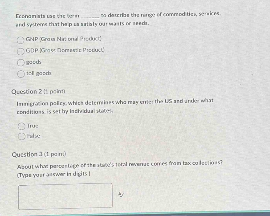 economists use the term _______ to describe the range of commodities, services, and systems that help us satisfy our wants or needs.\ngnp (gross national product)\ngdp (gross domestic product)\ngoods\ntoll goods\nquestion 2 (1 point)\nimmigration policy, which determines who may enter the us and under what conditions, is set by individual states.\ntrue\nfalse\nquestion 3 (1 point)\nabout what percentage of the states total revenue comes from tax collections? (type your answer in digits.)
