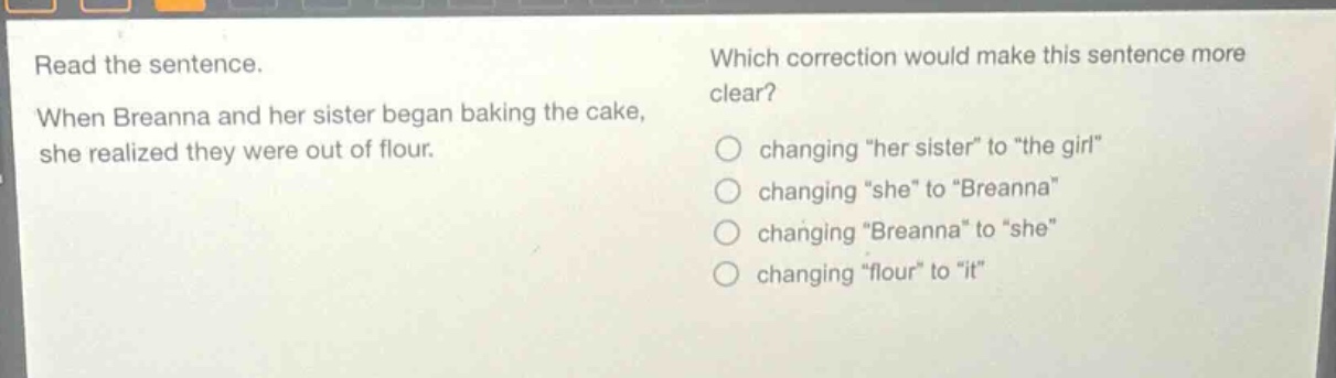 read the sentence. when breanna and her sister began baking the cake, she realized they were out of flour. which correction would make this sentence more clear? changing \her sister\ to \the girl\ changing \she\ to \breanna\ changing \breanna\ to \she\ changing \flour\ to \it\