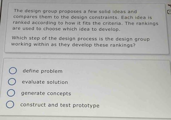 the design group proposes a few solid ideas and compares them to the design constraints. each idea is ranked according to how it fits the criteria. the rankings are used to choose which idea to develop. which step of the design process is the design group working within as they develop these rankings?\ndefine problem\nevaluate solution\ngenerate concepts\nconstruct and test prototype