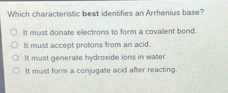 which characteristic best identifies an arrhenius base?\nit must donate electrons to form a covalent bond.\nit must accept protons from an acid.\nit must generate hydroxide ions in water.\nit must form a conjugate acid after reacting.