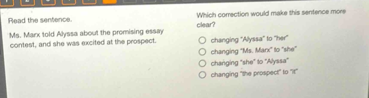 read the sentence. ms. marx told alyssa about the promising essay contest, and she was excited at the prospect. which correction would make this sentence more clear? changing \alyssa\ to \her\ changing \ms. marx\ to \she\ changing \she\ to \alyssa\ changing \the prospect\ to \it\