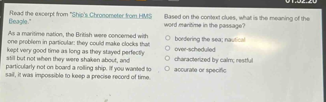 read the excerpt from \ships chronometer from hms beagle.\ as a maritime nation, the british were concerned with one problem in particular: they could make clocks that kept very good time as long as they stayed perfectly still but not when they were shaken about, and particularly not on board a rolling ship. if you wanted to sail, it was impossible to keep a precise record of time. based on the context clues, what is the meaning of the word maritime in the passage? bordering the sea; nautical over - scheduled characterized by calm; restful accurate or specific