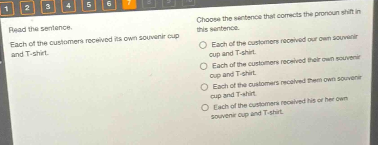 read the sentence. each of the customers received its own souvenir cup and t - shirt. choose the sentence that corrects the pronoun shift in this sentence. each of the customers received our own souvenir cup and t - shirt. each of the customers received their own souvenir cup and t - shirt. each of the customers received them own souvenir cup and t - shirt. each of the customers received his or her own souvenir cup and t - shirt.