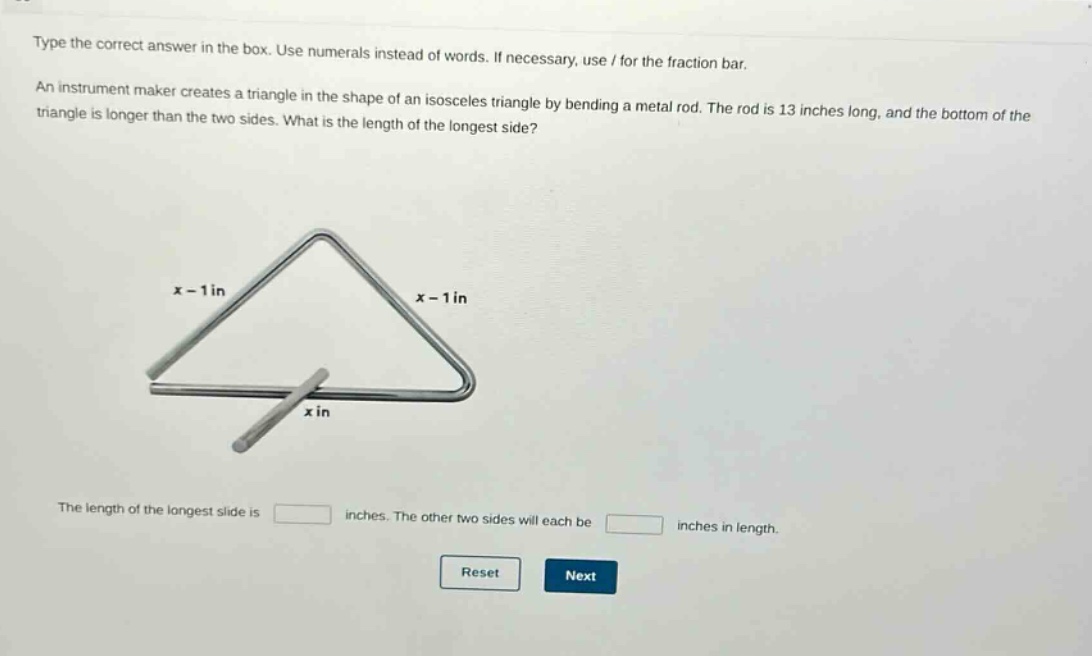 type the correct answer in the box. use numerals instead of words. if necessary, use / for the fraction bar. an instrument maker creates a triangle in the shape of an isosceles triangle by bending a metal rod. the rod is 13 inches long, and the bottom of the triangle is longer than the two sides. what is the length of the longest side? the length of the longest side is inches. the other two sides will each be inches in length.