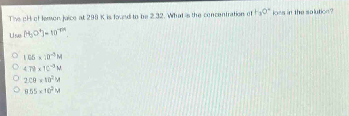 the ph of lemon juice at 298 k is found to be 2.32. what is the concentration of $h_3o^+$ ions in the solution? use $h_3o^+=10^{-ph}$. 1.05×10⁻³ m 4.79×10⁻³ m 2.09×10² m 9.55×10² m