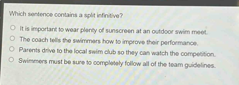 which sentence contains a split infinitive?\nit is important to wear plenty of sunscreen at an outdoor swim meet.\nthe coach tells the swimmers how to improve their performance.\nparents drive to the local swim club so they can watch the competition.\nswimmers must be sure to completely follow all of the team guidelines.