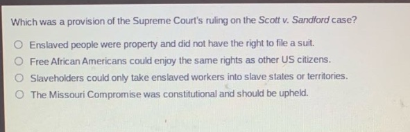 which was a provision of the supreme courts ruling on the scott v. sandford case?\nenslaved people were property and did not have the right to file a suit.\nfree african americans could enjoy the same rights as other us citizens.\nslaveholders could only take enslaved workers into slave states or territories.\nthe missouri compromise was constitutional and should be upheld.