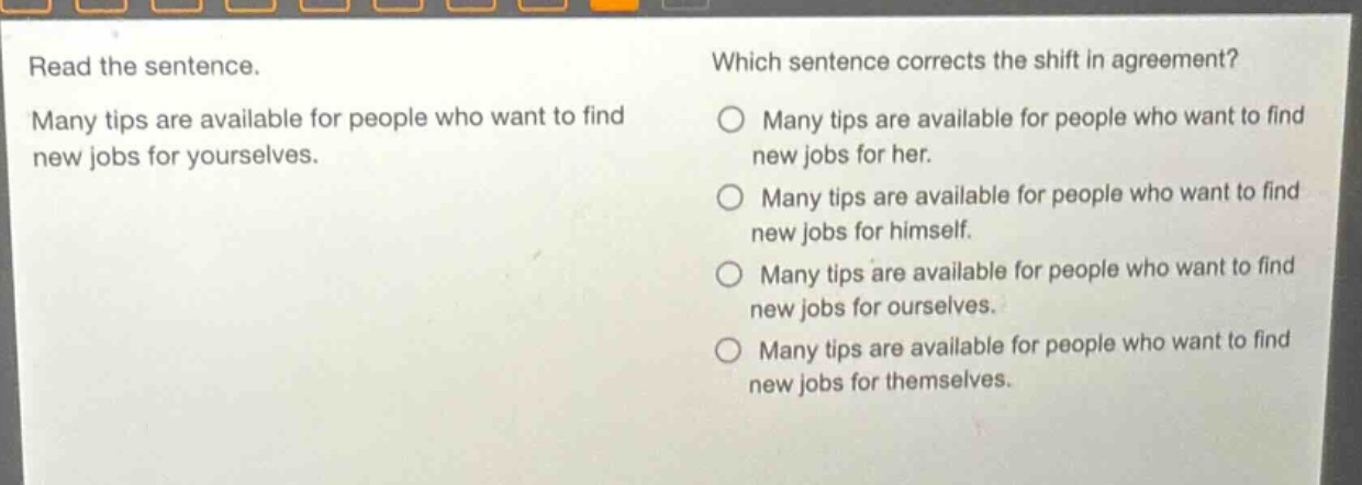 read the sentence. many tips are available for people who want to find new jobs for yourselves. which sentence corrects the shift in agreement? many tips are available for people who want to find new jobs for her. many tips are available for people who want to find new jobs for himself. many tips are available for people who want to find new jobs for ourselves. many tips are available for people who want to find new jobs for themselves.