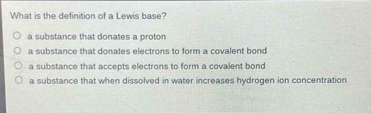 what is the definition of a lewis base?\n a substance that donates a proton\n a substance that donates electrons to form a covalent bond\n a substance that accepts electrons to form a covalent bond\n a substance that when dissolved in water increases hydrogen ion concentration