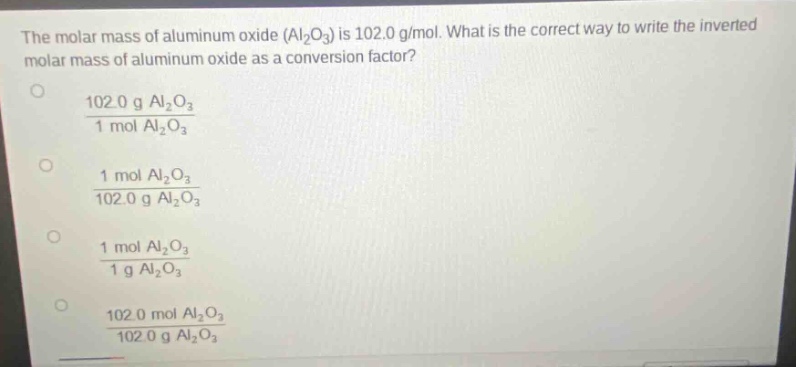 the molar mass of aluminum oxide (al₂o₃) is 102.0 g/mol. what is the correct way to write the inverted molar mass of aluminum oxide as a conversion factor?\n102.0 g al₂o₃ / 1 mol al₂o₃\n1 mol al₂o₃ / 102.0 g al₂o₃\n1 mol al₂o₃ / 1 g al₂o₃\n102.0 mol al₂o₃ / 102.0 g al₂o₃