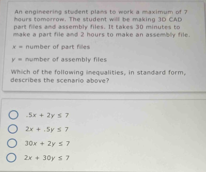 an engineering student plans to work a maximum of 7 hours tomorrow. the student will be making 3d cad part files and assembly files. it takes 30 minutes to make a part file and 2 hours to make an assembly file.\nx = number of part files\ny = number of assembly files\nwhich of the following inequalities, in standard form, describes the scenario above?\n.5x + 2y ≤ 7\n2x +.5y ≤ 7\n30x + 2y ≤ 7\n2x + 30y ≤ 7