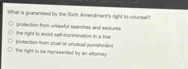 what is guaranteed by the sixth amendments right to counsel?\nprotection from unlawful searches and seizures\nthe right to avoid self - incrimination in a trial\nprotection from cruel or unusual punishment\nthe right to be represented by an attorney