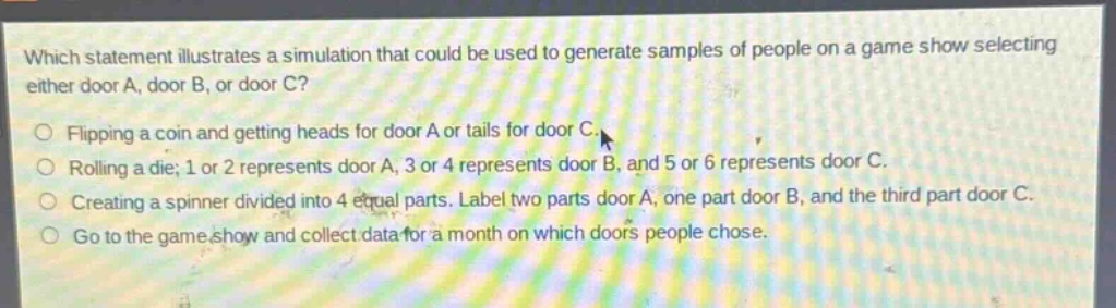 which statement illustrates a simulation that could be used to generate samples of people on a game show selecting either door a, door b, or door c?\nflipping a coin and getting heads for door a or tails for door c.\nrolling a die; 1 or 2 represents door a, 3 or 4 represents door b, and 5 or 6 represents door c.\ncreating a spinner divided into 4 equal parts. label two parts door a, one part door b, and the third part door c.\ngo to the game show and collect data for a month on which doors people chose.