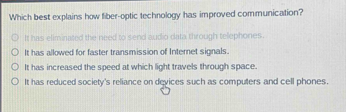 which best explains how fiber - optic technology has improved communication?\nit has eliminated the need to send audio data through telephones.\nit has allowed for faster transmission of internet signals.\nit has increased the speed at which light travels through space.\nit has reduced society’s reliance on devices such as computers and cell phones.