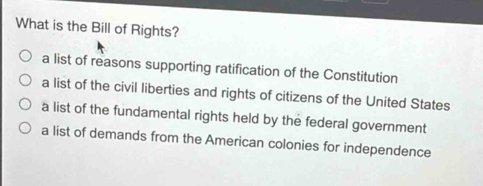 what is the bill of rights?\n○ a list of reasons supporting ratification of the constitution\n○ a list of the civil liberties and rights of citizens of the united states\n○ a list of the fundamental rights held by the federal government\n○ a list of demands from the american colonies for independence