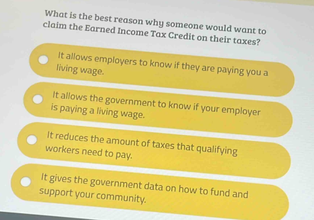 what is the best reason why someone would want to claim the earned income tax credit on their taxes?\nit allows employers to know if they are paying you a living wage.\nit allows the government to know if your employer is paying a living wage.\nit reduces the amount of taxes that qualifying workers need to pay.\nit gives the government data on how to fund and support your community.
