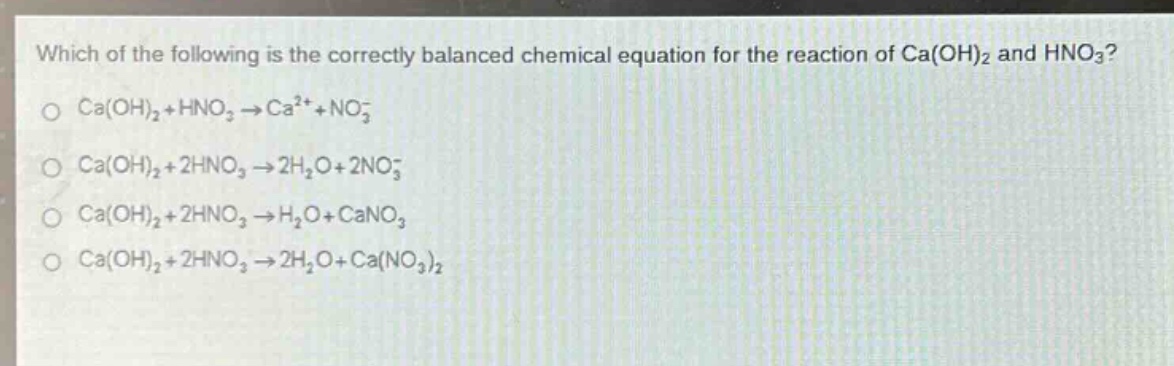 which of the following is the correctly balanced chemical equation for the reaction of ca(oh)₂ and hno₃?\no ca(oh)₂ + hno₃ → ca²⁺ + no₃⁻\no ca(oh)₂ + 2hno₃ → 2h₂o + 2no₃⁻\no ca(oh)₂ + 2hno₃ → h₂o + cano₃\no ca(oh)₂ + 2hno₃ → 2h₂o + ca(no₃)₂